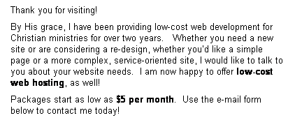 Text Box: Thank you for visiting!
By His grace, I have been providing low-cost web development for Christian ministries for over two years.&nbsp;&nbsp; Whether you need a new site or are considering a re-design, whether you�d like a simple page or a more complex, service-oriented site, I would like to talk to you about your website needs.&nbsp; I am now happy to offer low-cost web hosting, as well!&nbsp; 
Packages start as low as $5 per month.&nbsp; Use the e-mail form below to contact me today!
