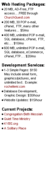 Text Box: Web Hosting Packages:
�&nbsp;20 MB, AD-Free, FTP access�.FREE through ChurchQuest.com
�&nbsp;200 MB, 30 POP e-mail, cPanel,&nbsp; FTP, many other features� $5/mo
�&nbsp;400 MB, unlimited POP e-mail, SQL database, cPanel,&nbsp; FTP, etc�. $10/mo
�&nbsp;600 MB, unlimited POP e-mail, SQL database, eCommerce, cPanel, FTP�. $20/mo
&nbsp;
Development Services:
�&nbsp;1-3 Simple Pages: $150&nbsp;&nbsp;&nbsp; May include email form, graphics/pictures, and unlimited text.&nbsp; Example: rochellemi.com
�&nbsp;Database Development, Graphic Design: $30/hour
�&nbsp;Website Updates: $15/hour
&nbsp;
Current Projects:
�&nbsp;Congregation Beth Messiah
�&nbsp;Quiet Time Ministry
�&nbsp;KYBS.org
�&nbsp;A Solitary Place
&nbsp;
